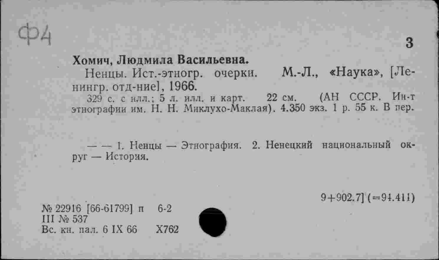 ﻿Ф4
З
Хомич, Людмила Васильевна.
Ненцы. Ист.-этногр. очерки. М.-Л., «Наука», [Ле-нингр. отд-ние], 1966.
329 с. с илл.; 5 л. илл. и карт. 22 см. (АН СССР. Ин-т этнографии им. H. Н. Миклухо-Маклая). 4.350 экз. 1 р. 55 к. В пер.
— — 1. Ненцы — Этнография. 2. Ненецкий национальный округ — История.
№ 22916 [66-61799] п 6-2
III № 537
Вс. кн. пал. 6 IX 66	Х762
9+902.7] (=94.411)